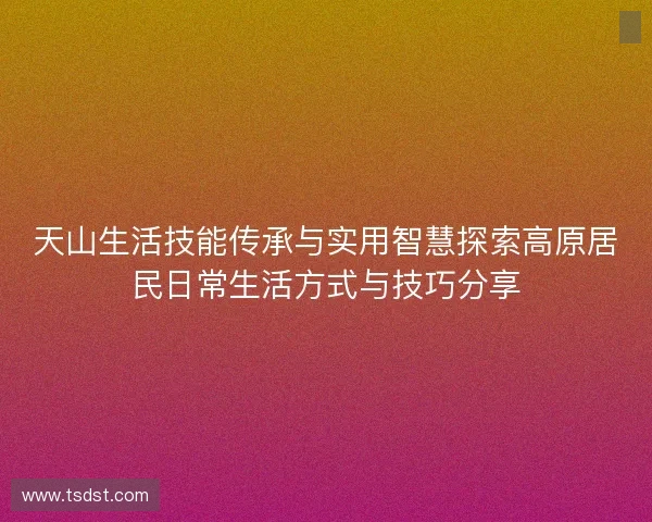 天山生活技能传承与实用智慧探索高原居民日常生活方式与技巧分享