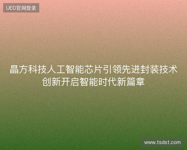 晶方科技人工智能芯片引领先进封装技术创新开启智能时代新篇章